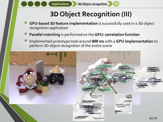 Applications

3D Object recognition

3D Object Recognition (III)




GPU-based 3D feature implementation is successfully used in a 3D object
recognition application
Parallel matching is performed on the GPU: correlation function
Implemented prototype took around 800 ms with a GPU implementation to
perform 3D object recognition of the entire scene
Scene 2

65/79

 
