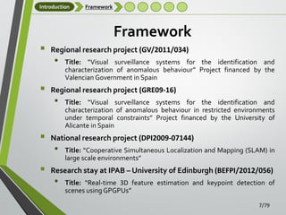 Introduction

Framework

Framework






Regional research project (GV/2011/034)

•

Title: “Visual surveillance systems for the identification and
characterization of anomalous behaviour” Project financed by the
Valencian Government in Spain

Regional research project (GRE09-16)

•

Title: “Visual surveillance systems for the identification and
characterization of anomalous behaviour in restricted environments
under temporal constraints” Project financed by the University of
Alicante in Spain

National research project (DPI2009-07144)

•

Title: “Cooperative Simultaneous Localization and Mapping (SLAM) in
large scale environments”

Research stay at IPAB – University of Edinburgh (BEFPI/2012/056)

•

Title: “Real-time 3D feature estimation and keypoint detection of
scenes using GPGPUs”
7/79

 
