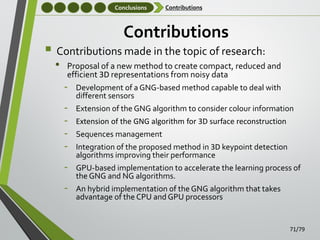 Conclusions

Contributions

Contributions

 Contributions made in the topic of research:
•

Proposal of a new method to create compact, reduced and
efficient 3D representations from noisy data

‐

Development of a GNG-based method capable to deal with
different sensors

‐
‐
‐
‐

Extension of the GNG algorithm to consider colour information

‐

GPU-based implementation to accelerate the learning process of
the GNG and NG algorithms.

‐

An hybrid implementation of the GNG algorithm that takes
advantage of the CPU and GPU processors

Extension of the GNG algorithm for 3D surface reconstruction
Sequences management
Integration of the proposed method in 3D keypoint detection
algorithms improving their performance

71/79

 