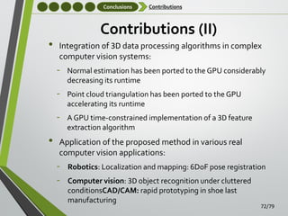 Conclusions

•

Contributions

Contributions (II)
Integration of 3D data processing algorithms in complex
computer vision systems:

‐
‐

Point cloud triangulation has been ported to the GPU
accelerating its runtime

‐

•

Normal estimation has been ported to the GPU considerably
decreasing its runtime

A GPU time-constrained implementation of a 3D feature
extraction algorithm

Application of the proposed method in various real
computer vision applications:

‐
‐

Robotics: Localization and mapping: 6DoF pose registration
Computer vision: 3D object recognition under cluttered
conditionsCAD/CAM: rapid prototyping in shoe last
manufacturing

72/79

 