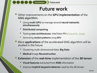 Conclusions

Future work

Future work

 Other improvements on the GPU implementation of the
GNG algorithm:

•

•
•
•

Using multi-GPU to manage several neural networks
simultaneously
Distributed computing
Testing new architectures: Intel Xeon Phi [Fang et al., 2013a]
Generating random patterns using GPU

 More applications of the accelerated GNG algorithm will be
studied in the future

•
•

Clustering multi-dimensional data: Big Data
Medical Image Reconstruction

 Extension of the real-time implementation of the 3D tensor
•
•

Visual features extracted from RGB information
Improve implicit keypoint detector used by the 3D tensor
73/79

 