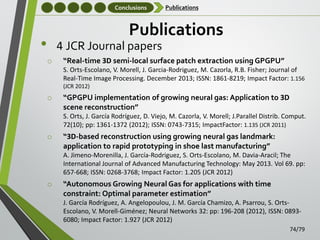 Conclusions

Publications

Publications

•

4 JCR Journal papers
o

“Real-time 3D semi-local surface patch extraction using GPGPU”
S. Orts-Escolano, V. Morell, J. Garcia-Rodriguez, M. Cazorla, R.B. Fisher; Journal of
Real-Time Image Processing. December 2013; ISSN: 1861-8219; Impact Factor: 1.156
(JCR 2012)

o

“GPGPU implementation of growing neural gas: Application to 3D
scene reconstruction”
S. Orts, J. García Rodríguez, D. Viejo, M. Cazorla, V. Morell; J.Parallel Distrib. Comput.
72(10); pp: 1361-1372 (2012); ISSN: 0743-7315; ImpactFactor: 1.135 (JCR 2011)

o

“3D-based reconstruction using growing neural gas landmark:
application to rapid prototyping in shoe last manufacturing”
A. Jimeno-Morenilla, J. García-Rodriguez, S. Orts-Escolano, M. Davia-Aracil; The
International Journal of Advanced Manufacturing Technology: May 2013. Vol 69. pp:
657-668; ISSN: 0268-3768; Impact Factor: 1.205 (JCR 2012)

o

“Autonomous Growing Neural Gas for applications with time
constraint: Optimal parameter estimation”
J. García Rodríguez, A. Angelopoulou, J. M. García Chamizo, A. Psarrou, S. OrtsEscolano, V. Morell-Giménez; Neural Networks 32: pp: 196-208 (2012), ISSN: 08936080; Impact Factor: 1.927 (JCR 2012)
74/79

 