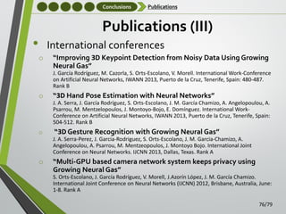 Conclusions

Publications

Publications (III)

•

International conferences
o

“Improving 3D Keypoint Detection from Noisy Data Using Growing
Neural Gas”
J. García Rodríguez, M. Cazorla, S. Orts-Escolano, V. Morell. International Work-Conference
on Artificial Neural Networks, IWANN 2013, Puerto de la Cruz, Tenerife, Spain: 480-487.
Rank B

o

“3D Hand Pose Estimation with Neural Networks”
J. A. Serra, J. García Rodríguez, S. Orts-Escolano, J. M. García Chamizo, A. Angelopoulou, A.
Psarrou, M. Mentzelopoulos, J. Montoyo-Bojo, E. Domínguez. International WorkConference on Artificial Neural Networks, IWANN 2013, Puerto de la Cruz, Tenerife, Spain:
504-512. Rank B

o

“3D Gesture Recognition with Growing Neural Gas”
J. A. Serra-Perez, J. Garcia-Rodriguez, S. Orts-Escolano, J. M. Garcia-Chamizo, A.
Angelopoulou, A. Psarrou, M. Mentzeopoulos, J. Montoyo Bojo. International Joint
Conference on Neural Networks. IJCNN 2013, Dallas, Texas. Rank A

o

“Multi-GPU based camera network system keeps privacy using
Growing Neural Gas”
S. Orts-Escolano, J. García Rodríguez, V. Morell, J.Azorín López, J. M. García Chamizo.
International Joint Conference on Neural Networks (IJCNN) 2012, Brisbane, Australia, June:
1-8. Rank A
76/79

 