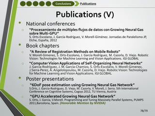 Conclusions

Publications

Publications (V)

•

National conferences
o

“Procesamiento de múltiples flujos de datos con Growing Neural Gas
sobre Multi-GPU”

S. Orts-Escolano, J. García-Rodríguez, V. Morell-Giménez. Jornadas de Paralelismo JP,
Elche, España, 2012

•

Book chapters
o

“A Review of Registration Methods on Mobile Robots”

V. Morell-Gimenez, S. Orts-Escolano, J. García Rodríguez, M. Cazorla, D. Viejo. Robotic
Vision: Technologies for Machine Learning and Vision Applications. IGI GLOBAL

o

“Computer Vision Applications of Self-Organizing Neural Networks”

J. García-Rodríguez, J. M. García-Chamizo, S. Orts-Escolano, V. Morell-Gimenez,
J.Serra-Perez, A. Angelolopoulou, M. Cazorla, D. Viejo. Robotic Vision: Technologies
for Machine Learning and Vision Applications. IGI GLOBAL

•

Poster presentations
o

“6DoF pose estimation using Growing Neural Gas Network”

S.Orts, J. Garcia-Rodriguez, D. Viejo, M. Cazorla, V. Morell, J. Serra. 5th International
Conference on Cognitive Systems, Cogsys 2012, TU Vienna, Austria

o

“GPU Accelerated Growing Neural Gas Network”

S. Orts, J. Garcia, V.Morell. Programming and Tuning Massively Parallel Systems, PUMPS
2011,Barcelona, Spain. (Honorable Mention by NVIDIA)
78/79

 