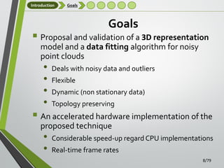 Introduction

Goals

Goals

 Proposal and validation of a 3D representation
model and a data fitting algorithm for noisy
point clouds

•
•
•
•

Deals with noisy data and outliers
Flexible
Dynamic (non stationary data)
Topology preserving

 An accelerated hardware implementation of the
proposed technique

•
•

Considerable speed-up regard CPU implementations
Real-time frame rates
8/79

 