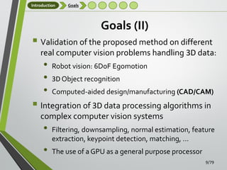 Introduction

Goals

Goals (II)

 Validation of the proposed method on different
real computer vision problems handling 3D data:

•
•
•

Robot vision: 6DoF Egomotion

3D Object recognition
Computed-aided design/manufacturing (CAD/CAM)

 Integration of 3D data processing algorithms in
complex computer vision systems

•
•

Filtering, downsampling, normal estimation, feature
extraction, keypoint detection, matching, …
The use of a GPU as a general purpose processor
9/79

 