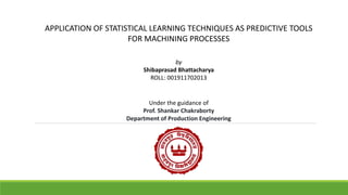 APPLICATION OF STATISTICAL LEARNING TECHNIQUES AS PREDICTIVE TOOLS
FOR MACHINING PROCESSES
by
Shibaprasad Bhattacharya
ROLL: 001911702013
Under the guidance of
Prof. Shankar Chakraborty
Department of Production Engineering
 