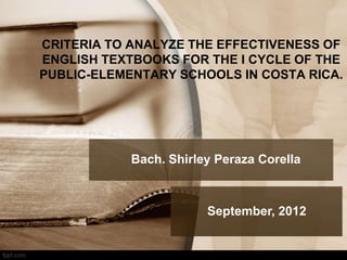 CRITERIA TO ANALYZE THE EFFECTIVENESS OF
ENGLISH TEXTBOOKS FOR THE I CYCLE OF THE
PUBLIC-ELEMENTARY SCHOOLS IN COSTA RICA.

Bach. Shirley Peraza Corella

September, 2012

 