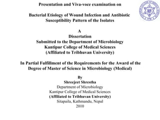 Presentation and Viva-voce examination on 
Bacterial Etiology of Wound Infection and Antibiotic 
Susceptibility Pattern of the Isolates 
A 
Dissertation 
Submitted to the Department of Microbiology 
Kantipur College of Medical Sciences 
(Affiliated to Tribhuvan University) 
In Partial Fulfillment of the Requirements for the Award of the 
Degree of Master of Science in Microbiology (Medical) 
By 
Shreejeet Shrestha 
Department of Microbiology 
Kantipur College of Medical Sciences 
(Affiliated to Tribhuvan University) 
Sitapaila, Kathmandu, Nepal 
2010 
 