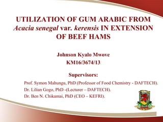1
UTILIZATION OF GUM ARABIC FROM
Acacia senegal var. kerensis IN EXTENSION
OF BEEF HAMS
Johnson Kyalo Mwove
KM16/3674/13
Supervisors:
Prof. Symon Mahungu, PhD (Professor of Food Chemistry - DAFTECH).
Dr. Lilian Gogo, PhD -(Lecturer – DAFTECH).
Dr. Ben N. Chikamai, PhD (CEO – KEFRI).
 