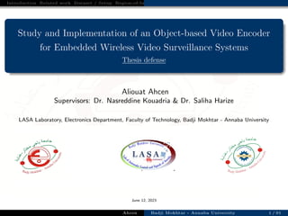 Introduction Related work Dataset / Setup Region-of-Interest based Video Coding Strategy for Low Bitrate Surveilla
Study and Implementation of an Object-based Video Encoder
for Embedded Wireless Video Surveillance Systems
Thesis defense
Aliouat Ahcen
Supervisors: Dr. Nasreddine Kouadria & Dr. Saliha Harize
LASA Laboratory, Electronics Department, Faculty of Technology, Badji Mokhtar - Annaba University
June 12, 2023
Ahcen Badji Mokhtar - Annaba University 1 / 91
 