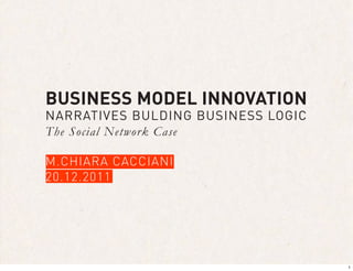 BUSINESS MODEL INNOVATION
NARRATIVES BULDING BUSINESS LOGIC
The Social Network Case

M.CHIARA CACCIANI
20.12.2011




                                    1
 