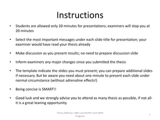 Instructions
• Students are allowed only 20 minutes for presentations; examiners will stop you at
20 minutes
• Select the most important messages under each slide title for presentation; your
examiner would have read your thesis already
• Make discussion as you present results; no need to prepare discussion slide
• Inform examiners any major changes since you submitted the thesis
• The template indicate the slides you must present; you can prepare additional slides
if necessary. But be aware you need about one minute to present each slide under
normal circumstance (without adrenaline effects!)
• Being concise is SMART!!
• Good luck and we strongly advise you to attend as many thesis as possible, if not all-
it is a great leaning opportunity.
Thesis Defense: AMU and ACIPH Joint MPH
Program
1
 