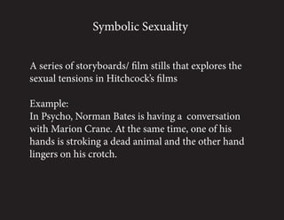 Symbolic Sexuality


A series of storyboards/ film stills that explores the
sexual tensions in Hitchcock’s films

Example:
In Psycho, Norman Bates is having a conversation
with Marion Crane. At the same time, one of his
hands is stroking a dead animal and the other hand
lingers on his crotch.
 