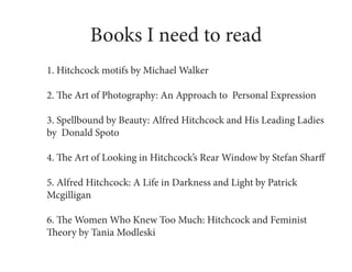Books I need to read
1. Hitchcock motifs by Michael Walker

2. The Art of Photography: An Approach to Personal Expression

3. Spellbound by Beauty: Alfred Hitchcock and His Leading Ladies
by Donald Spoto

4. The Art of Looking in Hitchcock’s Rear Window by Stefan Sharff

5. Alfred Hitchcock: A Life in Darkness and Light by Patrick
Mcgilligan

6. The Women Who Knew Too Much: Hitchcock and Feminist
Theory by Tania Modleski
 