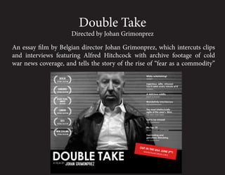 Double Take
                     Directed by Johan Grimonprez

An essay film by Belgian director Johan Grimonprez, which intercuts clips
and interviews featuring Alfred Hitchcock with archive footage of cold
war news coverage, and tells the story of the rise of “fear as a commodity”
 