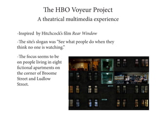 The HBO Voyeur Project
           A theatrical multimedia experience

-Inspired by Hitchcock’s film Rear Window
-The site’s slogan was “See what people do when they
think no one is watching.”

-The focus seems to be
on people living in eight
fictional apartments on
the corner of Broome
Street and Ludlow
Street.
 