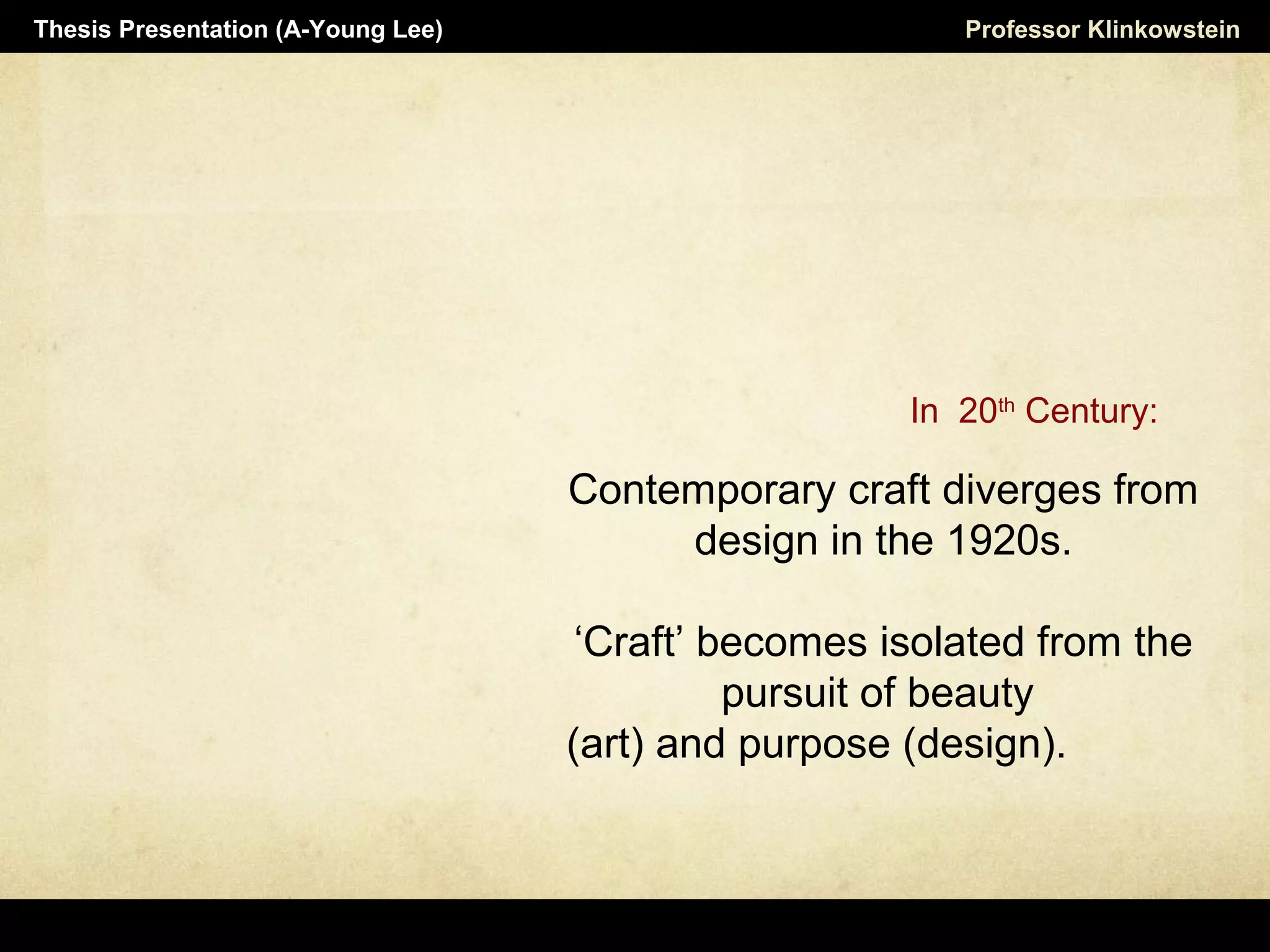 Contemporary craft diverges from
design in the 1920s.
‘Craft’ becomes isolated from the
pursuit of beauty
(art) and purpose (design).
Professor KlinkowsteinThesis Presentation (A-Young Lee)
In 20th
Century:
 