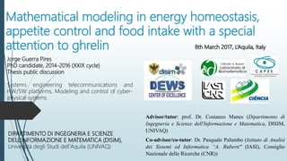 Mathematical modeling in energy homeostasis,
appetite control and food intake with a special
attention to ghrelin
Jorge Guerra Pires
PhD candidate, 2014-2016 (XXIX cycle)
Thesis public discussion
Systems engineering telecommunications and
HW/SW platforms, Modeling and control of cyber-
physical systems
DIPARTIMENTO DI INGEGNERIA E SCIENZE
DELL'INFORMAZIONE E MATEMATICA (DISIM),
Università degli Studi dell'Aquila (UNIVAQ)
Advisor/tutor: prof. Dr. Costanzo Manes (Dipartimento di
Ingegneria e Scienze dell'Informazione e Matematica, DISIM,
UNIVAQ)
Co-advisor/co-tutor: Dr. Pasquale Palumbo (Istituto di Analisi
dei Sistemi ed Informatica “A. Ruberti" (IASI), Consiglio
Nazionale delle Ricerche (CNR))
8th March 2017, L’Aquila, Italy
 