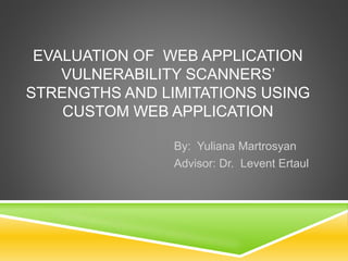 EVALUATION OF WEB APPLICATION
VULNERABILITY SCANNERS’
STRENGTHS AND LIMITATIONS USING
CUSTOM WEB APPLICATION
By: Yuliana Martrosyan
Advisor: Dr. Levent Ertaul
 