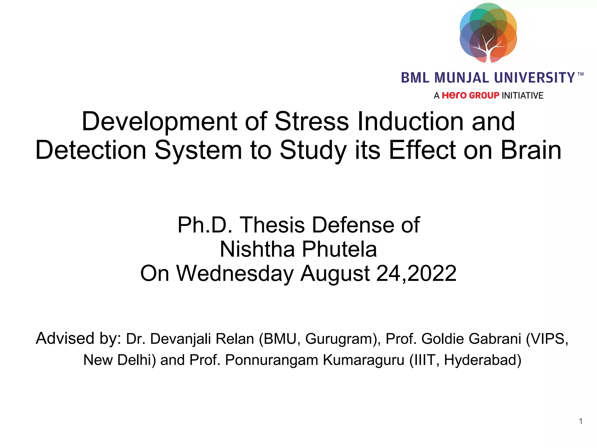 Development of Stress Induction and
Detection System to Study its Effect on Brain
Ph.D. Thesis Defense of
Nishtha Phutela
On Wednesday August 24,2022
Advised by: Dr. Devanjali Relan (BMU, Gurugram), Prof. Goldie Gabrani (VIPS,
New Delhi) and Prof. Ponnurangam Kumaraguru (IIIT, Hyderabad)
1
 