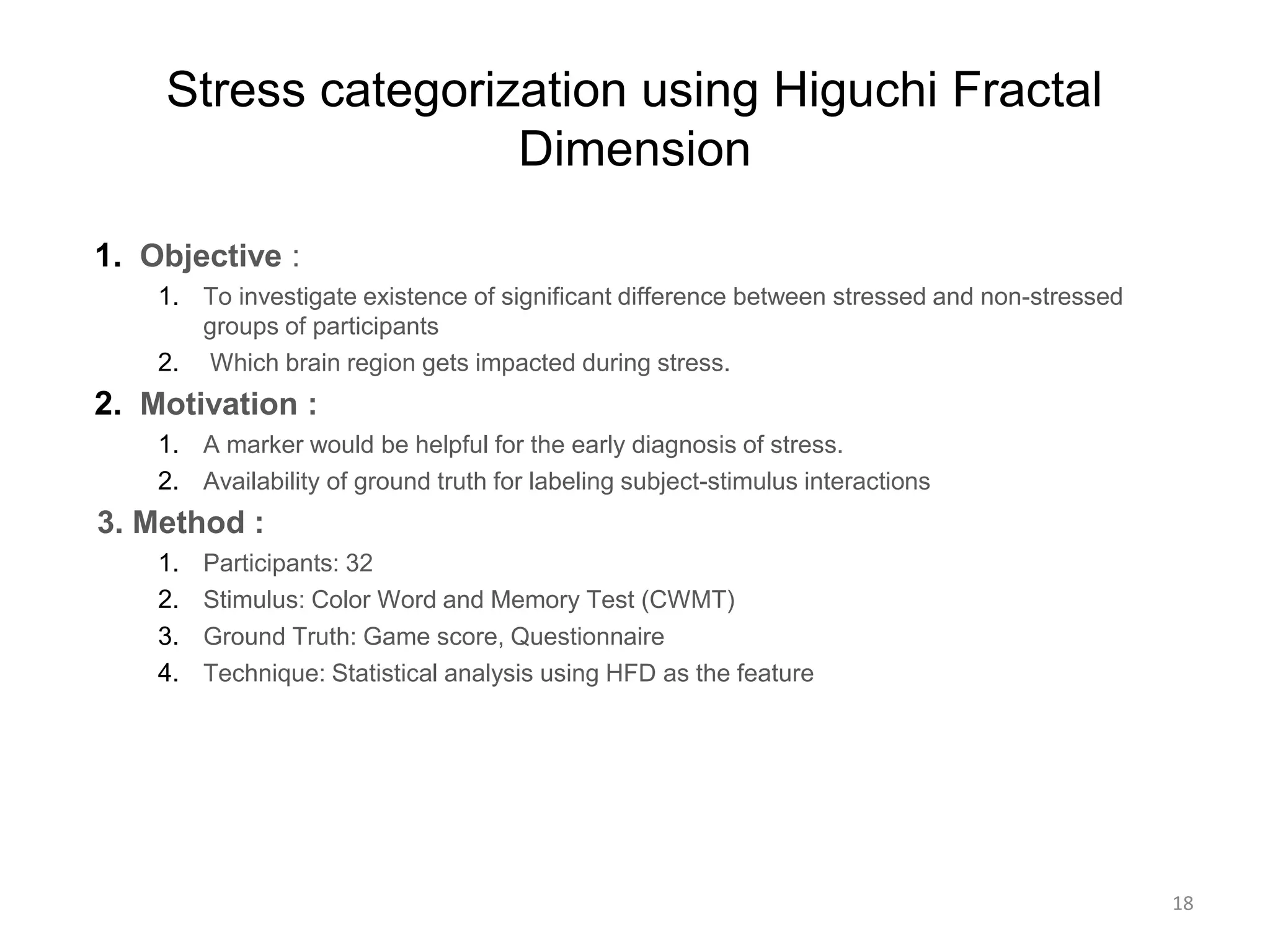Stress categorization using Higuchi Fractal
Dimension
1. Objective :
1. To investigate existence of significant difference between stressed and non-stressed
groups of participants
2. Which brain region gets impacted during stress.
2. Motivation :
1. A marker would be helpful for the early diagnosis of stress.
2. Availability of ground truth for labeling subject-stimulus interactions
3. Method :
1. Participants: 32
2. Stimulus: Color Word and Memory Test (CWMT)
3. Ground Truth: Game score, Questionnaire
4. Technique: Statistical analysis using HFD as the feature
18
 