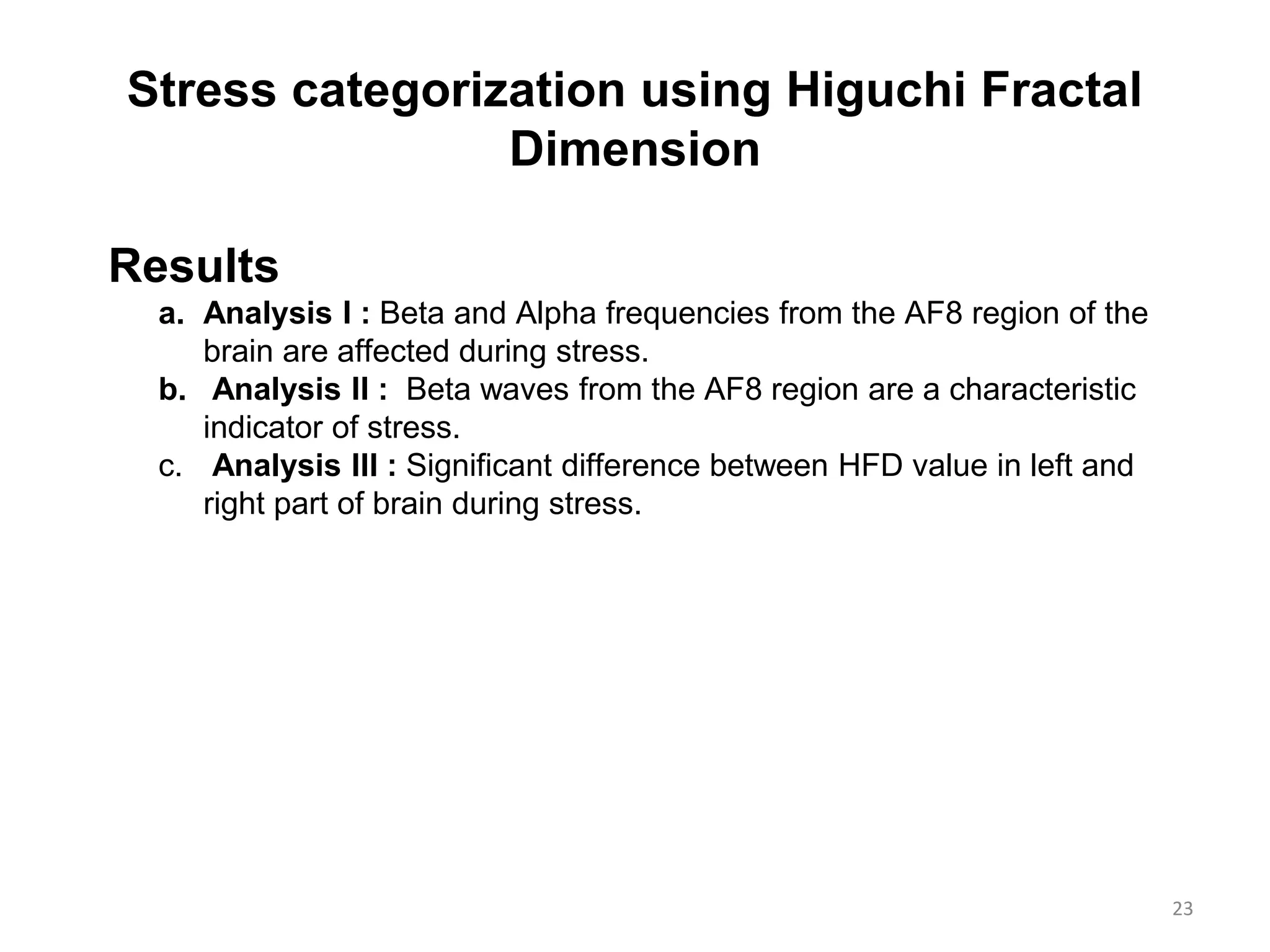 Stress categorization using Higuchi Fractal
Dimension
Results
a. Analysis I : Beta and Alpha frequencies from the AF8 region of the
brain are affected during stress.
b. Analysis II : Beta waves from the AF8 region are a characteristic
indicator of stress.
c. Analysis III : Significant difference between HFD value in left and
right part of brain during stress.
23
 