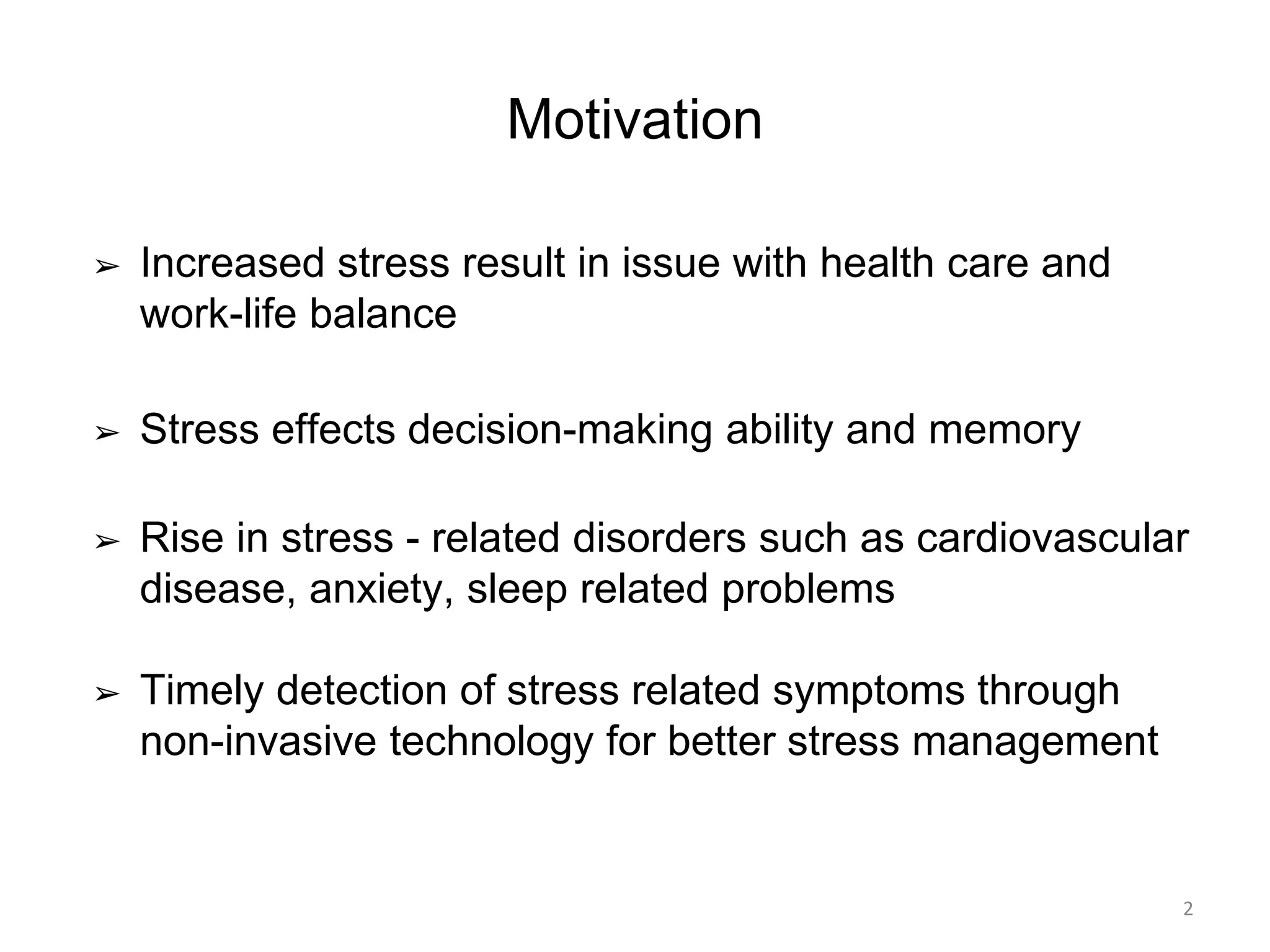 Motivation
➢ Increased stress result in issue with health care and
work-life balance
➢ Stress effects decision-making ability and memory
➢ Rise in stress - related disorders such as cardiovascular
disease, anxiety, sleep related problems
➢ Timely detection of stress related symptoms through
non-invasive technology for better stress management
2
 