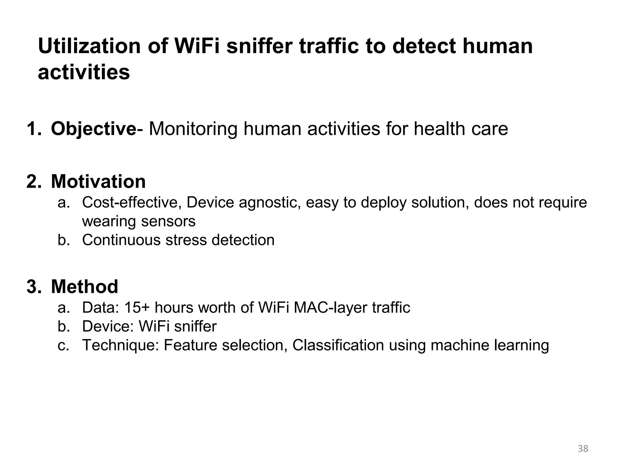 Utilization of WiFi sniffer traffic to detect human
activities
1. Objective- Monitoring human activities for health care
2. Motivation
a. Cost-effective, Device agnostic, easy to deploy solution, does not require
wearing sensors
b. Continuous stress detection
3. Method
a. Data: 15+ hours worth of WiFi MAC-layer traffic
b. Device: WiFi sniffer
c. Technique: Feature selection, Classification using machine learning
38
 