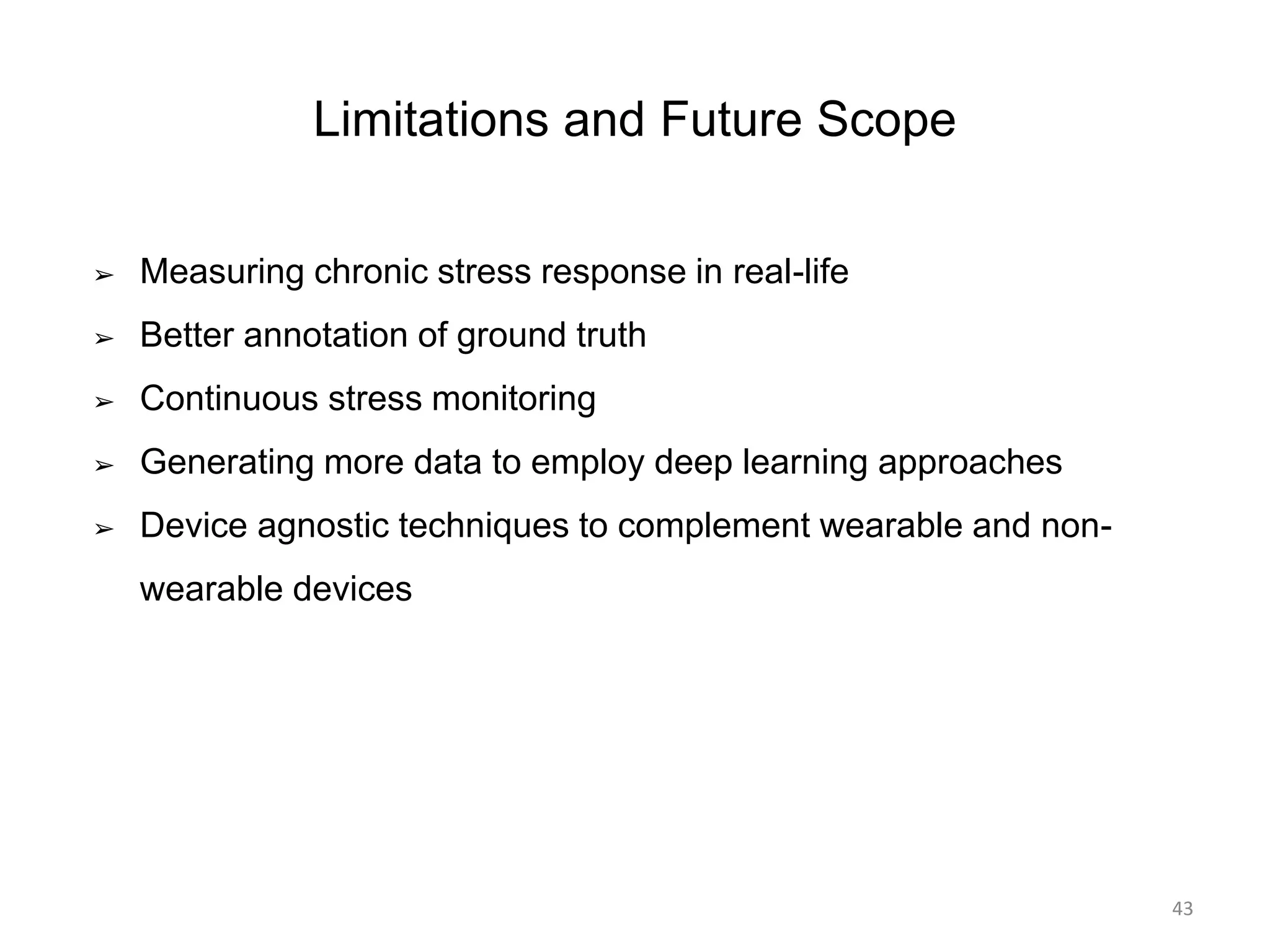 Limitations and Future Scope
➢ Measuring chronic stress response in real-life
➢ Better annotation of ground truth
➢ Continuous stress monitoring
➢ Generating more data to employ deep learning approaches
➢ Device agnostic techniques to complement wearable and non-
wearable devices
43
 
