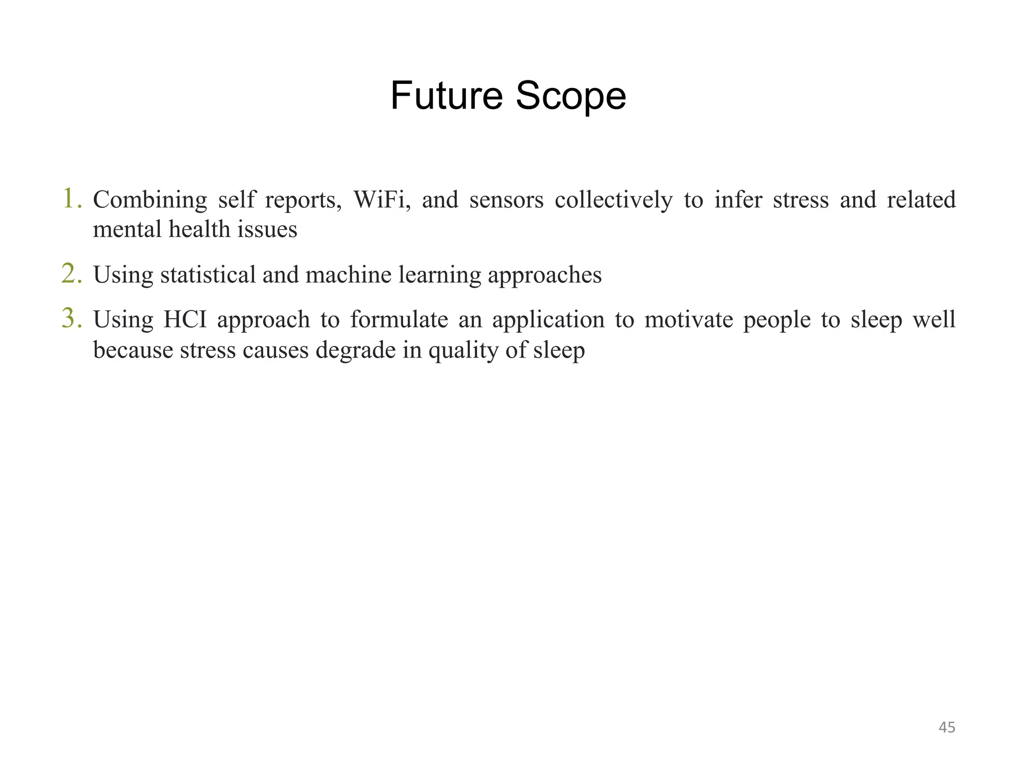 Future Scope
1. Combining self reports, WiFi, and sensors collectively to infer stress and related
mental health issues
2. Using statistical and machine learning approaches
3. Using HCI approach to formulate an application to motivate people to sleep well
because stress causes degrade in quality of sleep
45
 