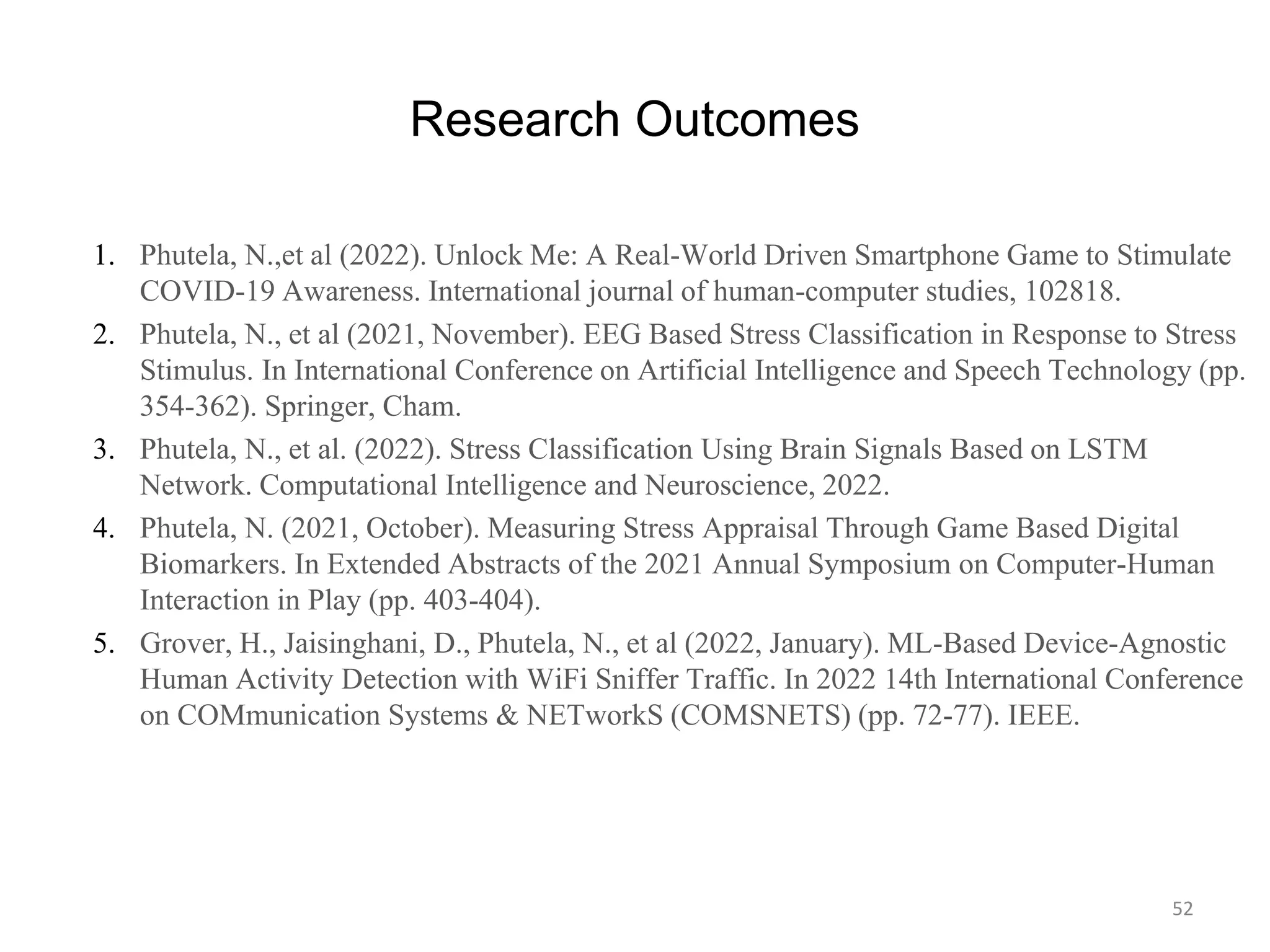 Research Outcomes
1. Phutela, N.,et al (2022). Unlock Me: A Real-World Driven Smartphone Game to Stimulate
COVID-19 Awareness. International journal of human-computer studies, 102818.
2. Phutela, N., et al (2021, November). EEG Based Stress Classification in Response to Stress
Stimulus. In International Conference on Artificial Intelligence and Speech Technology (pp.
354-362). Springer, Cham.
3. Phutela, N., et al. (2022). Stress Classification Using Brain Signals Based on LSTM
Network. Computational Intelligence and Neuroscience, 2022.
4. Phutela, N. (2021, October). Measuring Stress Appraisal Through Game Based Digital
Biomarkers. In Extended Abstracts of the 2021 Annual Symposium on Computer-Human
Interaction in Play (pp. 403-404).
5. Grover, H., Jaisinghani, D., Phutela, N., et al (2022, January). ML-Based Device-Agnostic
Human Activity Detection with WiFi Sniffer Traffic. In 2022 14th International Conference
on COMmunication Systems & NETworkS (COMSNETS) (pp. 72-77). IEEE.
52
 