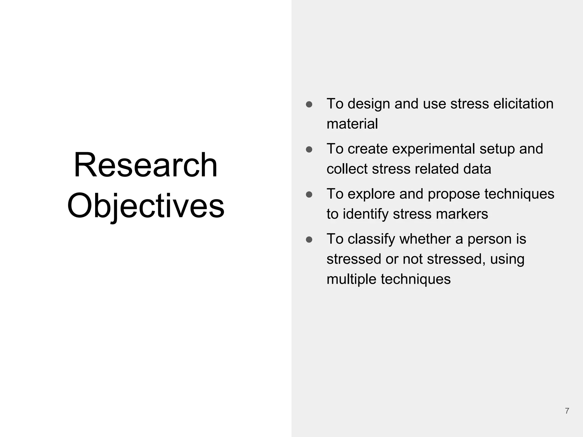 Research
Objectives
● To design and use stress elicitation
material
● To create experimental setup and
collect stress related data
● To explore and propose techniques
to identify stress markers
● To classify whether a person is
stressed or not stressed, using
multiple techniques
7
 