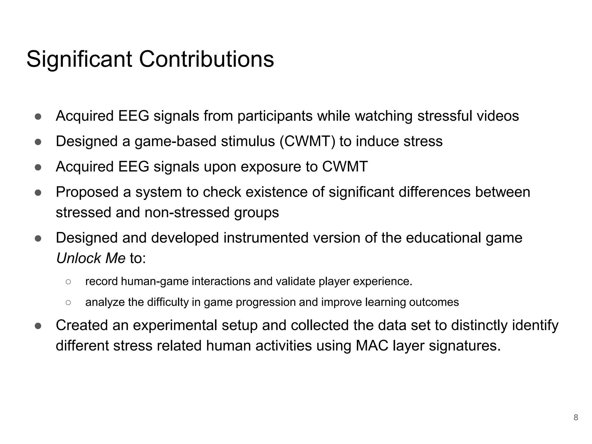 Significant Contributions
● Acquired EEG signals from participants while watching stressful videos
● Designed a game-based stimulus (CWMT) to induce stress
● Acquired EEG signals upon exposure to CWMT
● Proposed a system to check existence of significant differences between
stressed and non-stressed groups
● Designed and developed instrumented version of the educational game
Unlock Me to:
○ record human-game interactions and validate player experience.
○ analyze the difficulty in game progression and improve learning outcomes
● Created an experimental setup and collected the data set to distinctly identify
different stress related human activities using MAC layer signatures.
8
 