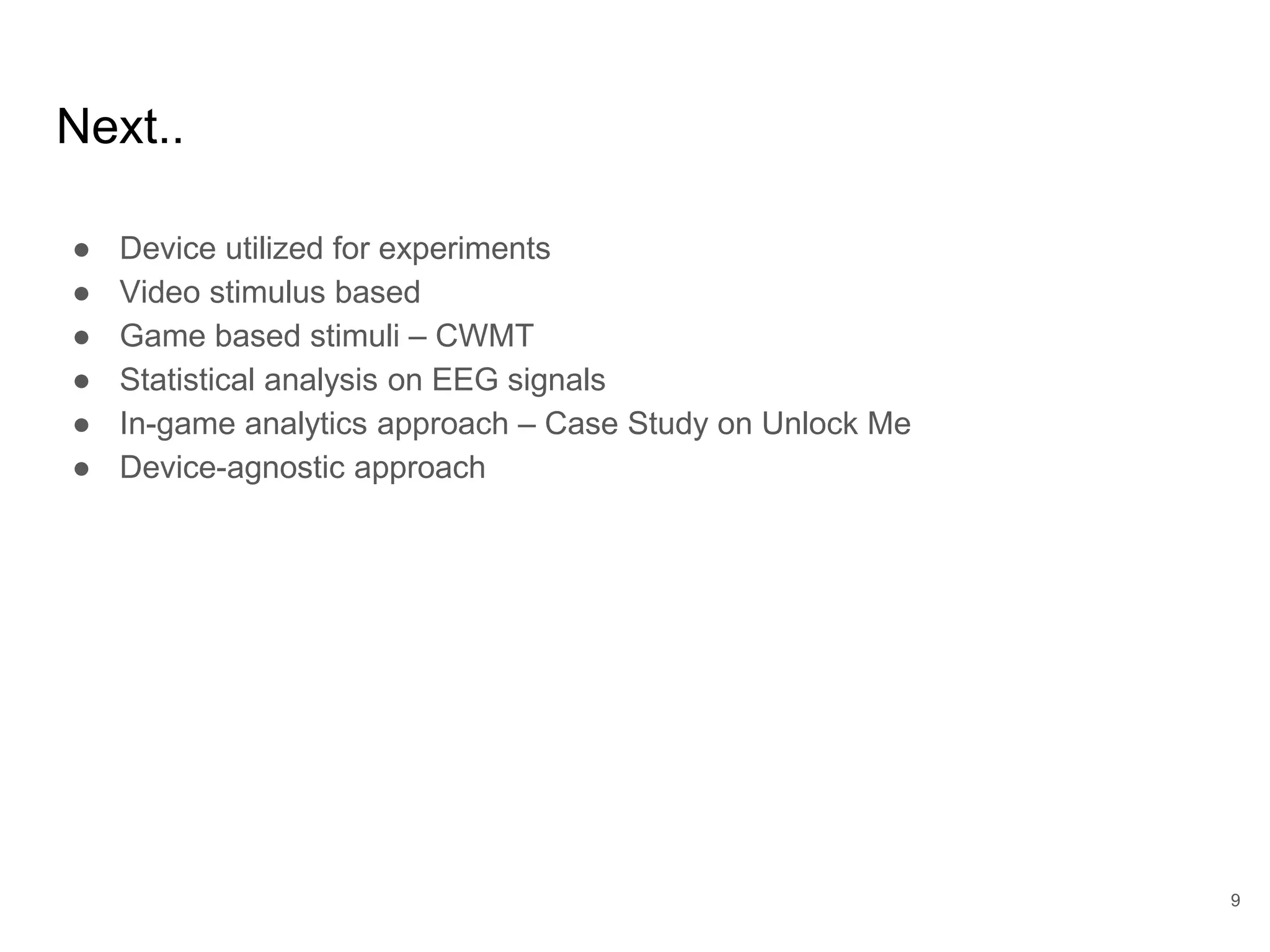 Next..
● Device utilized for experiments
● Video stimulus based
● Game based stimuli – CWMT
● Statistical analysis on EEG signals
● In-game analytics approach – Case Study on Unlock Me
● Device-agnostic approach
9
 