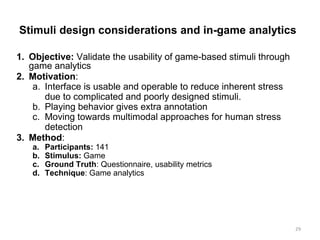 Stimuli design considerations and in-game analytics
1. Objective: Validate the usability of game-based stimuli through
game analytics
2. Motivation:
a. Interface is usable and operable to reduce inherent stress
due to complicated and poorly designed stimuli.
b. Playing behavior gives extra annotation
c. Moving towards multimodal approaches for human stress
detection
3. Method:
a. Participants: 141
b. Stimulus: Game
c. Ground Truth: Questionnaire, usability metrics
d. Technique: Game analytics
29
 