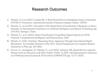 Research Outcomes
1. Phutela, N.,et al (2022). Unlock Me: A Real-World Driven Smartphone Game to Stimulate
COVID-19 Awareness. International journal of human-computer studies, 102818.
2. Phutela, N., et al (2021, November). EEG Based Stress Classification in Response to Stress
Stimulus. In International Conference on Artificial Intelligence and Speech Technology (pp.
354-362). Springer, Cham.
3. Phutela, N., et al. (2022). Stress Classification Using Brain Signals Based on LSTM
Network. Computational Intelligence and Neuroscience, 2022.
4. Phutela, N. (2021, October). Measuring Stress Appraisal Through Game Based Digital
Biomarkers. In Extended Abstracts of the 2021 Annual Symposium on Computer-Human
Interaction in Play (pp. 403-404).
5. Grover, H., Jaisinghani, D., Phutela, N., et al (2022, January). ML-Based Device-Agnostic
Human Activity Detection with WiFi Sniffer Traffic. In 2022 14th International Conference
on COMmunication Systems & NETworkS (COMSNETS) (pp. 72-77). IEEE.
52
 