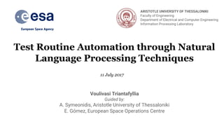 Test Routine Automation through Natural
Language Processing Techniques
Voulivasi Triantafyllia
Guided by:
A. Symeonidis, Aristotle University of Thessaloniki
E. Gómez, European Space Operations Centre
11 July 2017
ARISTOTLE UNIVERSITY OF THESSALONIKI
Faculty of Engineering
Department of Electrical and Computer Engineering
Information Processing Laboratory
 