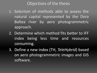 Objectives of the thesis
1. Selection of methods able to assess the
natural capital represented by the Dora
Baltea river by aero photogrammetric
approach.
2. Determine which method fits better to IFF
index being less time and resources
consuming.
3. Define a new index (TH, TeleHybrid) based
on aero photogrammetric images and GIS
software.
 