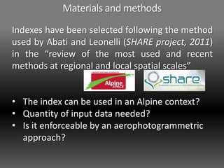 Materials and methods
Indexes have been selected following the method
used by Abati and Leonelli (SHARE project, 2011)
in the “review of the most used and recent
methods at regional and local spatial scales”
• The index can be used in an Alpine context?
• Quantity of input data needed?
• Is it enforceable by an aerophotogrammetric
approach?
 