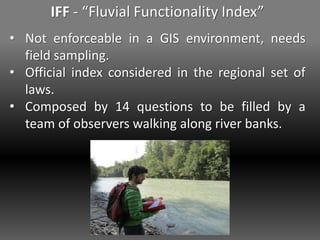 IFF - “Fluvial Functionality Index”
• Not enforceable in a GIS environment, needs
field sampling.
• Official index considered in the regional set of
laws.
• Composed by 14 questions to be filled by a
team of observers walking along river banks.
 
