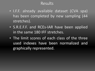 Results
• I.F.F. already available dataset (CVA spa)
has been completed by new sampling (44
stretches).
• S.R.E.F.F. and RCEs-IAR have been applied
in the same 180 IFF stretches.
• The limit scores of each class of the three
used indexes have been normalized and
graphically represented.
 