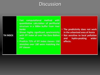 TH INDEX
• Fast computational method with
quantitative calculation of perifluvial
structure in a 300m buffer from river
banks
• Shows highly significant synchronicity
with IFF index all over the Dora Baltea
river
• Predicts 72% of IFF index classes: 130
stretches over 180 were matching the
IFF classes
• The predictivity does not work
in the urbanized area of Aosta
• Not sensitive to local pollution
and hydro-peaking wider
effects.
Discussion
 