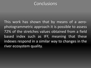 Conclusions
This work has shown that by means of a aero-
photogrammetric approach it is possible to assess
72% of the stretches values obtained from a field
based index such as IFF, meaning that these
indexes respond in a similar way to changes in the
river ecosystem quality.
 