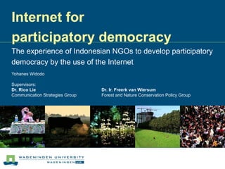 Internet for  participatory democracy The experience of Indonesian NGOs to develop participatory democracy by the use of the Internet Yohanes Widodo Supervisors:  Dr. Rico Lie  Dr. Ir. Freerk van Wiersum Communication Strategies Group  Forest and Nature Conservation Policy Group   