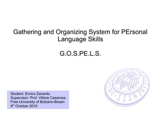 Gathering and Organizing System for PErsonal
               Language Skills

                              G.O.S.PE.L.S.




Student: Enrico Zanardo
Supervisor: Prof. Vittore Casarosa
Free University of Bolzano-Bozen
8th October 2010
 