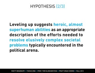 HYPOTHESIS (2/3)



Leveling up suggests heroic, almost
superhuman abilities as an appropriate
description of the efforts needed to
resolve elusively complex societal
problems typically encountered in the
political arena.



RHETT BRADBURY////THESIS ONE////PROF. TOM KLINKOWSTEIN////PRATT GRAD COMMD////FALL 2012
 