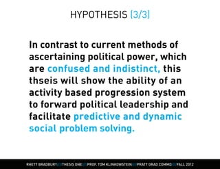 HYPOTHESIS (3/3)


 In contrast to current methods of
 ascertaining political power, which
 are confused and indistinct, this
 thseis will show the ability of an
 activity based progression system
 to forward political leadership and
 facilitate predictive and dynamic
 social problem solving.


RHETT BRADBURY////THESIS ONE////PROF. TOM KLINKOWSTEIN////PRATT GRAD COMMD////FALL 2012
 