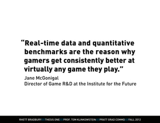 “Real-time data and quantitative 	
  benchmarks are the reason why
  gamers get consistently better at
  virtually any game they play.”
   Jane McGonigal
   Director of Game R&D at the Institute for the Future




RHETT BRADBURY////THESIS ONE////PROF. TOM KLINKOWSTEIN////PRATT GRAD COMMD////FALL 2012
 