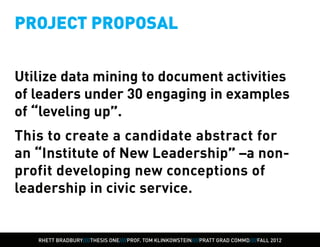 PROJECT PROPOSAL


Utilize data mining to document activities
of leaders under 30 engaging in examples
of “leveling up”.
This to create a candidate abstract for
an “Institute of New Leadership” –a non-
profit developing new conceptions of
leadership in civic service.


   RHETT BRADBURY////THESIS ONE////PROF. TOM KLINKOWSTEIN////PRATT GRAD COMMD////FALL 2012
 